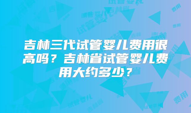 吉林三代试管婴儿费用很高吗?吉林省试管婴儿费用大约多少?