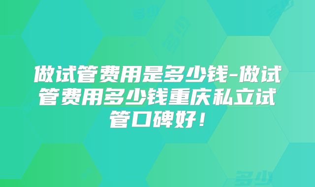 做试管费用是多少钱-做试管费用多少钱重庆私立试管口碑好！