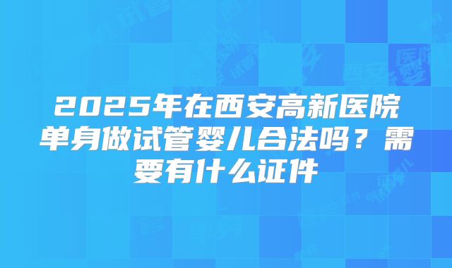 2025年在西安高新医院单身做试管婴儿合法吗?需要有什么证件
