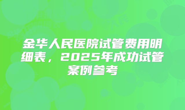金华人民医院试管费用明细表，2025年成功试管案例参考