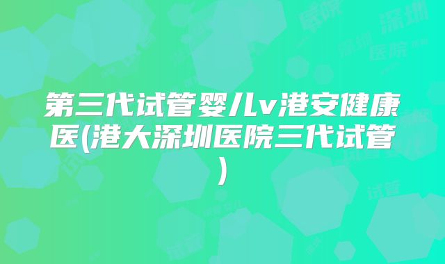 第三代试管婴儿v港安健康医(港大深圳医院三代试管)