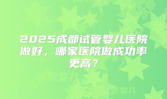 2025成都试管婴儿医院做好，哪家医院做成功率更高？
