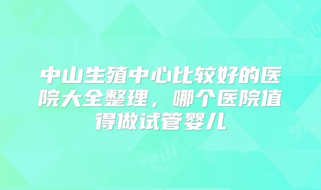 中山生殖中心比较好的医院大全整理,哪个医院值得做试管婴儿