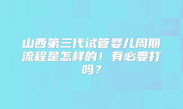 山西第三代试管婴儿周期流程是怎样的！有必要打吗？