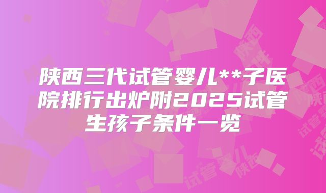 陕西三代试管婴儿**子医院排行出炉附2025试管生孩子条件一览