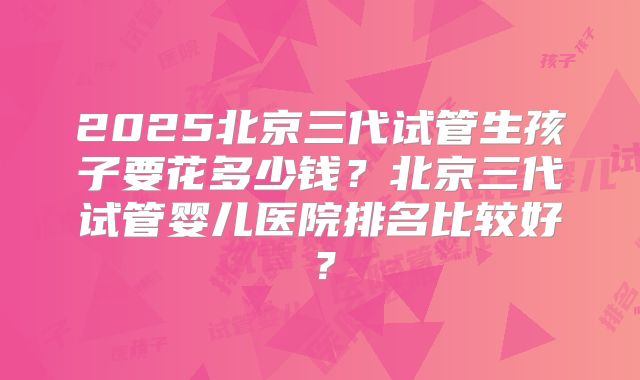 2025北京三代试管生孩子要花多少钱？北京三代试管婴儿医院排名比较好？