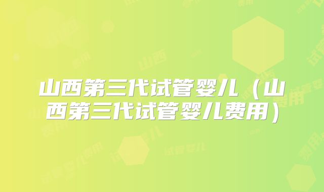 山西第三代试管婴儿（山西第三代试管婴儿费用）