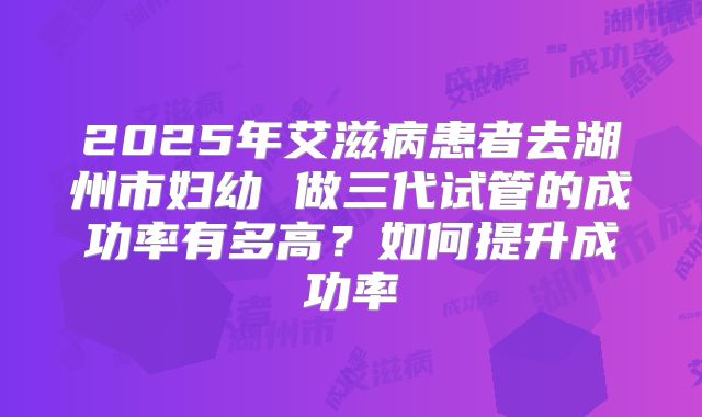 2025年艾滋病患者去湖州市妇幼 做三代试管的成功率有多高？如何提升成功率