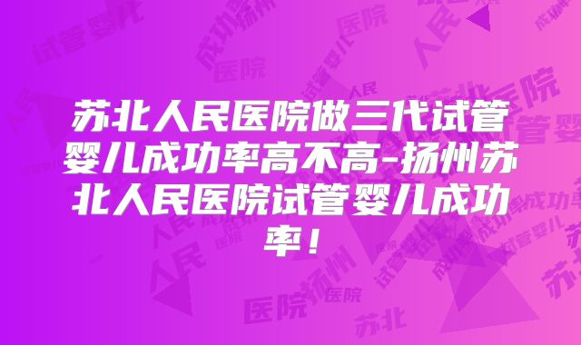 苏北人民医院做三代试管婴儿成功率高不高-扬州苏北人民医院试管婴儿成功率！