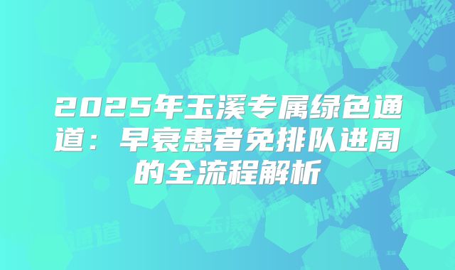 2025年玉溪专属绿色通道:早衰患者免排队进周的全流程解析