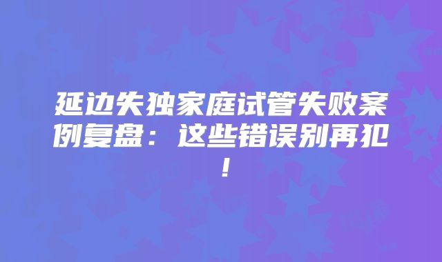 延边失独家庭试管失败案例复盘：这些错误别再犯！
