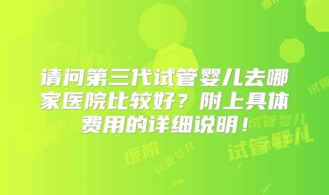请问第三代试管婴儿去哪家医院比较好?附上具体费用的详细说明!