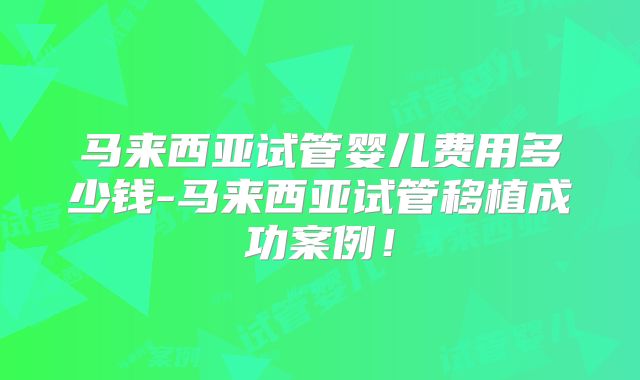 马来西亚试管婴儿费用多少钱-马来西亚试管移植成功案例!