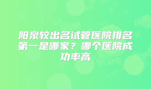 阳泉较出名试管医院排名第一是哪家？哪个医院成功率高