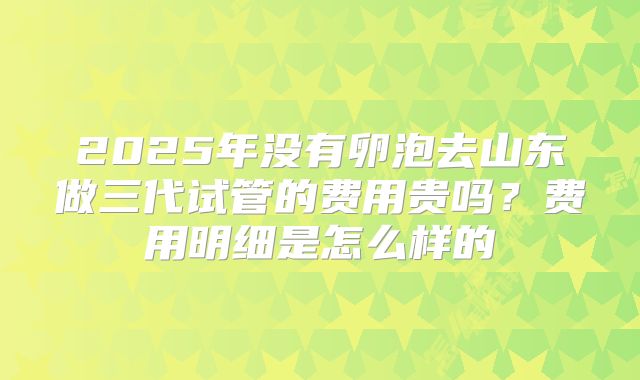 2025年没有卵泡去山东做三代试管的费用贵吗?费用明细是怎么样的