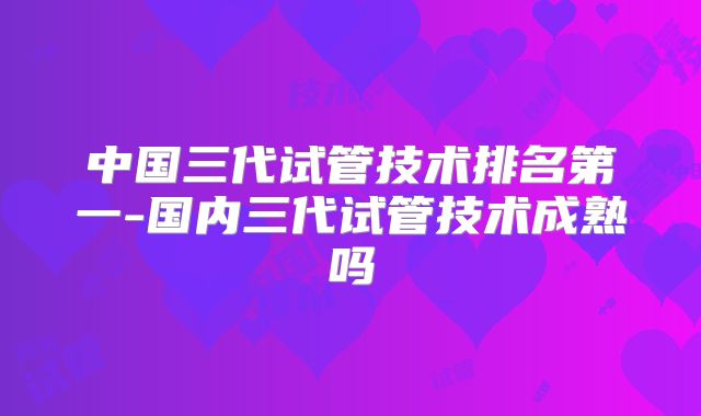 中国三代试管技术排名第一-国内三代试管技术成熟吗
