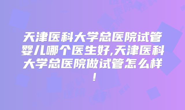 天津医科大学总医院试管婴儿哪个医生好,天津医科大学总医院做试管怎么样！