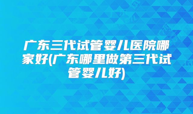 广东三代试管婴儿医院哪家好(广东哪里做第三代试管婴儿好)