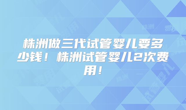 株洲做三代试管婴儿要多少钱！株洲试管婴儿2次费用！