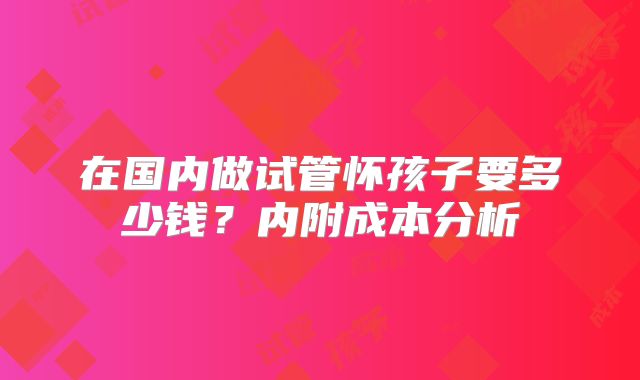 在国内做试管怀孩子要多少钱？内附成本分析