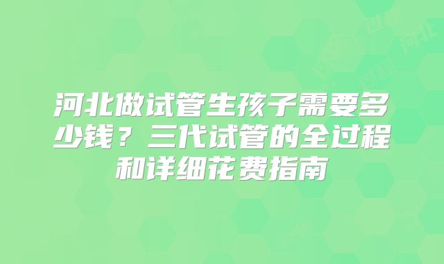 河北做试管生孩子需要多少钱?三代试管的全过程和详细花费指南