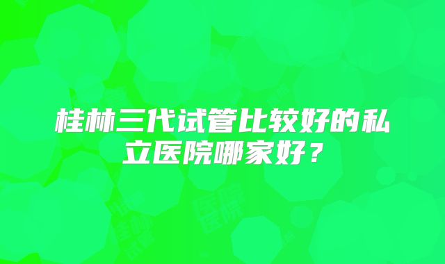 桂林三代试管比较好的私立医院哪家好?