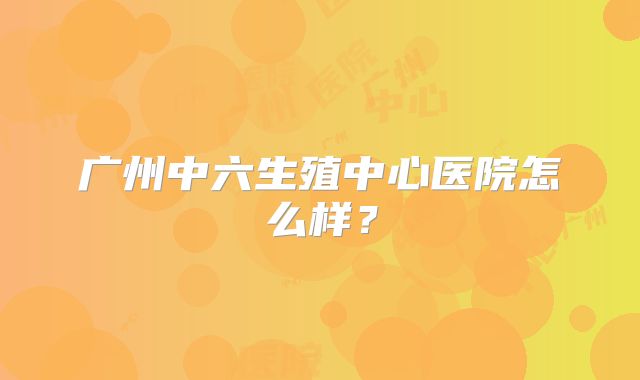 广州中六生殖中心医院怎么样?