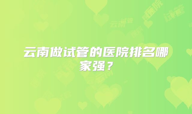 云南做试管的医院排名哪家强？