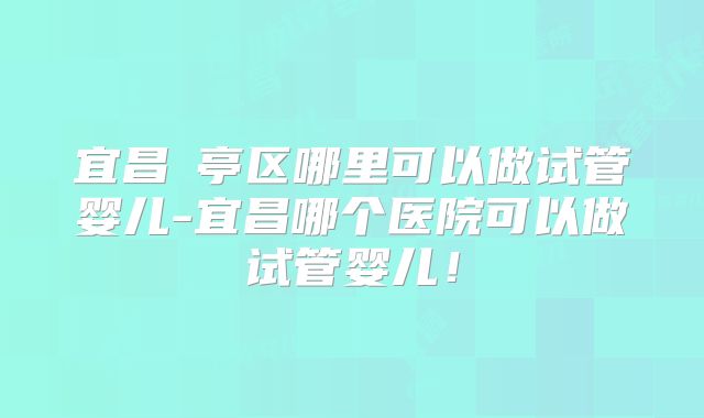 宜昌猇亭区哪里可以做试管婴儿-宜昌哪个医院可以做试管婴儿!