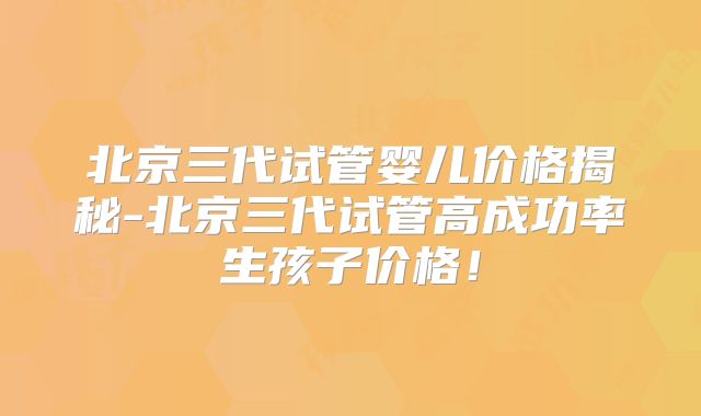 北京三代试管婴儿价格揭秘-北京三代试管高成功率生孩子价格！