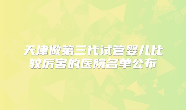 天津做第三代试管婴儿比较厉害的医院名单公布