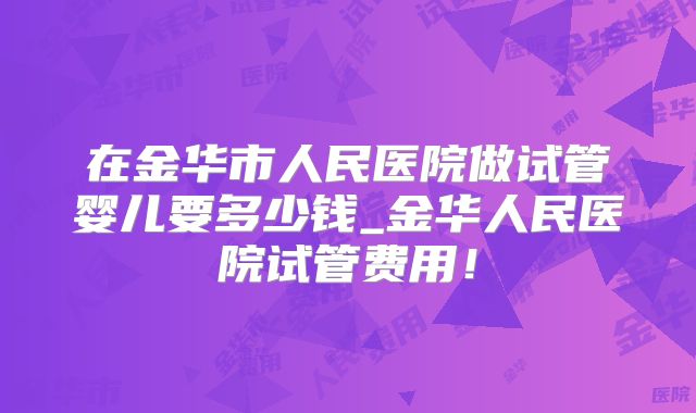 在金华市人民医院做试管婴儿要多少钱_金华人民医院试管费用！