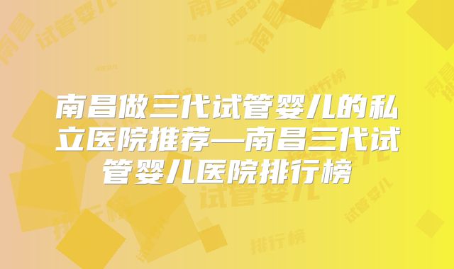 南昌做三代试管婴儿的私立医院推荐—南昌三代试管婴儿医院排行榜