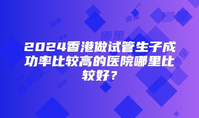 2024香港做试管生子成功率比较高的医院哪里比较好？