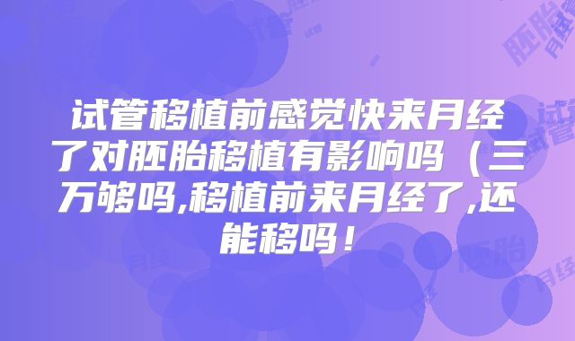 试管移植前感觉快来月经了对胚胎移植有影响吗(三万够吗,移植前来月经了,还能移吗!