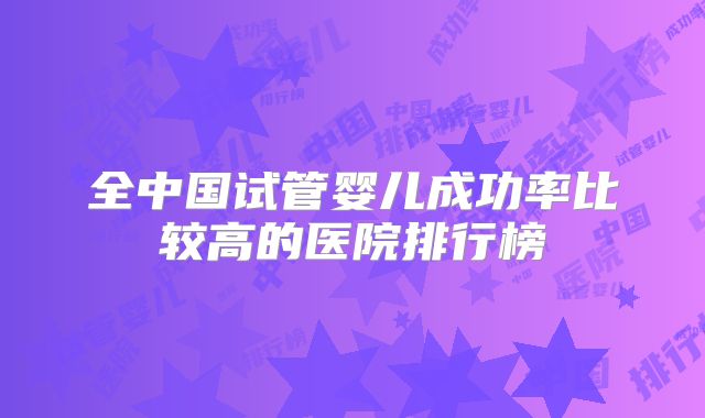 全中国试管婴儿成功率比较高的医院排行榜