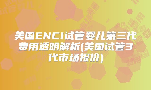 美国ENCI试管婴儿第三代费用透明解析(美国试管3代市场报价)