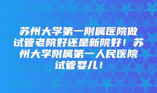 苏州大学第一附属医院做试管老院好还是新院好!苏州大学附属第一人民医院试管婴儿!