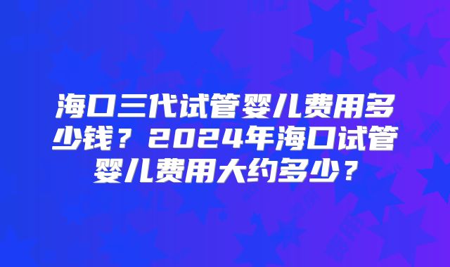 海口三代试管婴儿费用多少钱？2024年海口试管婴儿费用大约多少？