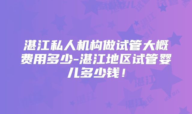 湛江私人机构做试管大概费用多少-湛江地区试管婴儿多少钱！