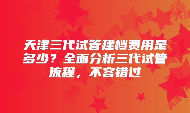 天津三代试管建档费用是多少？全面分析三代试管流程，不容错过