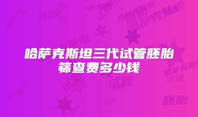 哈萨克斯坦三代试管胚胎筛查费多少钱
