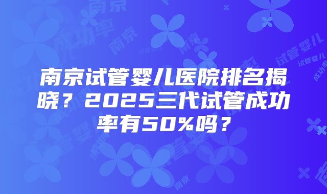 南京试管婴儿医院排名揭晓？2025三代试管成功率有50%吗？