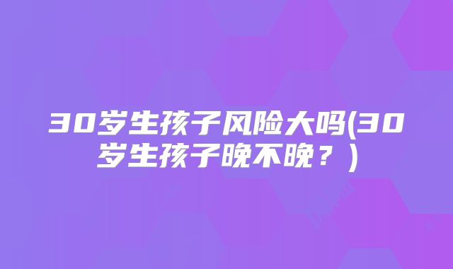30岁生孩子风险大吗(30岁生孩子晚不晚?)