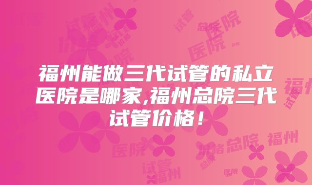 福州能做三代试管的私立医院是哪家,福州总院三代试管价格!