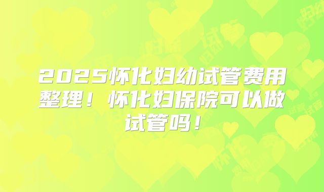 2025怀化妇幼试管费用整理！怀化妇保院可以做试管吗！