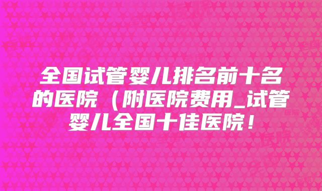 全国试管婴儿排名前十名的医院（附医院费用_试管婴儿全国十佳医院！