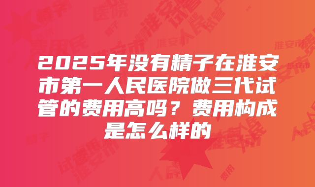 2025年没有精子在淮安市第一人民医院做三代试管的费用高吗?费用构成是怎么样的