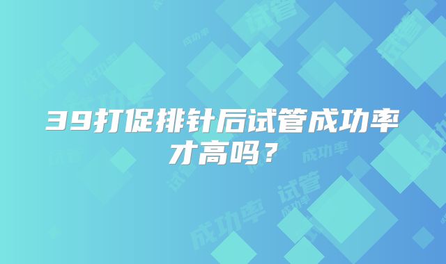 39打促排针后试管成功率才高吗？