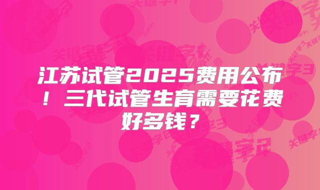 江苏试管2025费用公布!三代试管生育需要花费好多钱?